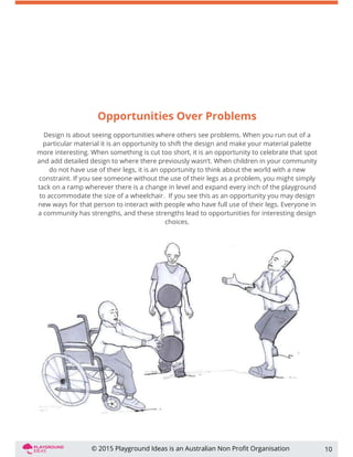 Opportunities Over Problems
Design is about seeing opportunities where others see problems. When you run out of a
particular material it is an opportunity to shift the design and make your material palette
more interesting. When something is cut too short, it is an opportunity to celebrate that spot
and add detailed design to where there previously wasn’t. When children in your community
do not have use of their legs, it is an opportunity to think about the world with a new
constraint. If you see someone without the use of their legs as a problem, you might simply
tack on a ramp wherever there is a change in level and expand every inch of the playground
to accommodate the size of a wheelchair. If you see this as an opportunity you may design
new ways for that person to interact with people who have full use of their legs. Everyone in
a community has strengths, and these strengths lead to opportunities for interesting design
choices.
10© 2015 Playground Ideas is an Australian Non Proﬁt Organisation
 