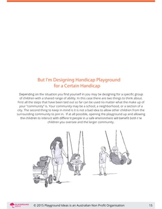 But I’m Designing Handicap Playground
for a Certain Handicap
of children with a shared range of ability. In this case there are two things to think about.
First all the steps that have been laid out so far can be used no matter what the make up of
your “community” is. Your community may be a school, a neighborhood, or a section of a
city. The second thing to keep in mind is it is not a bad idea to allow other children from the
surrounding community to join in. If at all possible, opening the playground up and allowing
children you oversee and the larger community.
15© 2015 Playground Ideas is an Australian Non Proﬁt Organisation
 