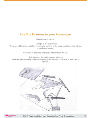 Use Site Features to your Advantage
Make a list and map of:
+ Changes in the level/ slope
These can add interest and allow you to make portions of the playground accessible without
a lot of extra money.
+ Location of trees and other natural features on the site.
+ Built elements like walls, concrete slabs, etc.
These features should be looked at as gold to mine instead of obstacles to avoid and or
remove.
18© 2015 Playground Ideas is an Australian Non Proﬁt Organisation
 
