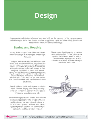 Design
You are now ready to take what you have learned from the members of the community you
are working for and turn it into an inclusive playground. There are some things you should
keep in mind when you sit down to design.
Zoning and Routing
Zoning and routing- create zones and routes
within the design that are logical and straight
forward.
Once you have a site plan and a concept that
is inclusive, it is time to create play zones and
routes within your playground. These zones
and routes should be logically placed so that
everyone, regardless of physical or mental
ability, will be able to navigate the playground.
Remember what we learned earlier about
designing for “intersections” – create routes
that facilitate interactions between children of
all abilities.
Having said this, there is often a randomness
about children playing, and taking the long
route can sometimes be more fun if it passes
through a tunnel or over a hill.
When creating zones and routes, think back to
the listening portion of the Five Step Manual
and the things you learned while talking to
local students, parents and teachers. What
looking for and how are they related?
19
These zones should overlap to create a
more inclusive feel. Do not split the site
up into the diﬀerent levels of ability.
This will create a playground where
children of diﬀerent abilities are sepa-
rated from each other.
© 2015 Playground Ideas is an Australian Non Proﬁt Organisation
 