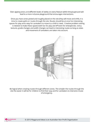 lead to a more inclusive playground that encourages intersections.
Once you have zones picked and roughly placed on the site (they will move and shift), it is
time to create paths or routes through the site. Routes should be at once fun interesting
spaces for play and a way for caretakers to move to a child in need. Creative problem solving
textures, grade changes and width changes can lead to interesting routes as long as views
and movement of caretakers are taken into account.
Be logical when creating routes through diﬀerent zones. The simpler the routes through the
site the easier it will be for children to ﬁnd their way and for caretakers to intervene incase
of emergency.
© 2015 Playground Ideas is an Australian Non Proﬁt Organisation
 