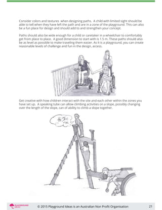 21
Get creative with how children interact with the site and each other within the zones you
have set up. A speaking tube can allow climbing activities on a slope, possibly changing
over the length of the slope, can of ability to climb a slope together.
Consider colors and textures when designing paths. A child with limited sight should be
able to tell when they have left the path and are in a zone of the playground. This can also
be a fun place for design and should add to and strengthen your concept.
Paths should also be wide enough for a child or caretaker in a wheelchair to comfortably
get from place to place. A good dimension to start with is 1.5 m. These paths should also
be as level as possible to make traveling them easier. As It is a playground, you can create
reasonable levels of challenge and fun in the design, access.
© 2015 Playground Ideas is an Australian Non Proﬁt Organisation
 