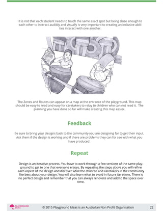 Feedback
Be sure to bring your designs back to the community you are designing for to get their input.
Ask them if the design is working and if there are problems they can for see with what you
have produced.
22
Design is an iterative process. You have to work through a few versions of the same play-
ground to get to one that everyone enjoys. By repeating the steps above you will reﬁne
each aspect of the design and discover what the children and caretakers in the community
like best about your design. You will also learn what to avoid in future iterations. There is
no perfect design and remember that you can always renovate and add to the space over
time.
Repeat
The Zones and Routes can appear on a map at the entrance of the playground. This map
should be easy to read and easy for caretakers to relay to children who can not read it. The
planning you have done so far will make creating this map easier.
It is not that each student needs to touch the same exact spot but being close enough to
each other to interact audibly and visually is very important to creating an inclusive abili-
ties interact with one another.
© 2015 Playground Ideas is an Australian Non Proﬁt Organisation
 