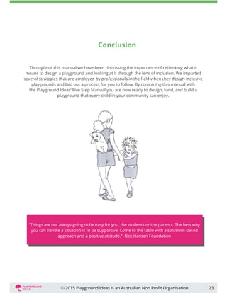 Conclusion
Throughout this manual we have been discussing the importance of rethinking what it
means to design a playground and looking at it through the lens of inclusion. We imparted
playgrounds and laid out a process for you to follow. By combining this manual with
the Playground Ideas’ Five Step Manual you are now ready to design, fund, and build a
playground that every child in your community can enjoy.
23© 2015 Playground Ideas is an Australian Non Proﬁt Organisation
“Things are not always going to be easy for you, the students or the parents. The best way
you can handle a situation is to be supportive. Come to the table with a solutions-based
approach and a positive attitude.” -Rick Hansen Foundation
 