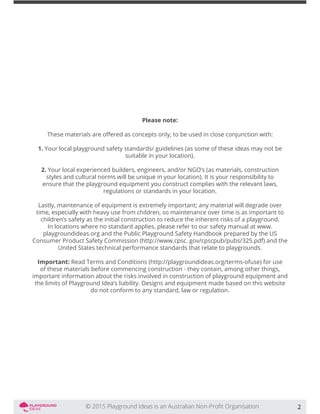 Please note:
1. Your local playground safety standards/ guidelines (as some of these ideas may not be
suitable in your location).
2. Your local experienced builders, engineers, and/or NGO’s (as materials, construction
styles and cultural norms will be unique in your location). It is your responsibility to
ensure that the playground equipment you construct complies with the relevant laws,
regulations or standards in your location.
Lastly, maintenance of equipment is extremely important; any material will degrade over
time, especially with heavy use from children, so maintenance over time is as important to
children’s safety as the initial construction to reduce the inherent risks of a playground.
In locations where no standard applies, please refer to our safety manual at www.
playgroundideas.org and the Public Playground Safety Handbook prepared by the US
Consumer Product Safety Commission (http://www.cpsc. gov/cpscpub/pubs/325.pdf) and the
United States technical performance standards that relate to playgrounds.
Important: Read Terms and Conditions (http://playgroundideas.org/terms-ofuse) for use
of these materials before commencing construction - they contain, among other things,
important information about the risks involved in construction of playground equipment and
the limits of Playground Idea’s liability. Designs and equipment made based on this website
do not conform to any standard, law or regulation.
2
 