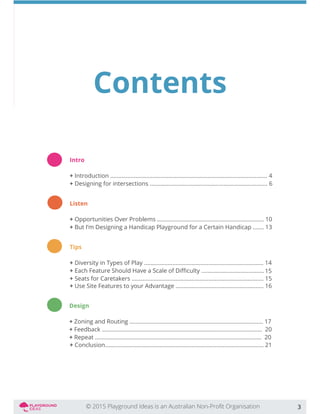 Contents
Intro
+ Introduction .................................................................................................... 4
+ Designing for intersections ........................................................................... 6
Listen
+ Opportunities Over Problems .................................................................... 10
+ But I’m Designing a Handicap Playground for a Certain Handicap ....... 13
Tips
+ Diversity in Types of Play ............................................................................ 14
+
+ Seats for Caretakers .................................................................................... 15
Design
+ Zoning and Routing ..................................................................................... 17
+ Feedback ...................................................................................................... 20
+ Repeat .......................................................................................................... 20
3
15
+ Use Site Features to your Advantage ........................................................ 16
+ Conclusion..................................................................................................... 21
 