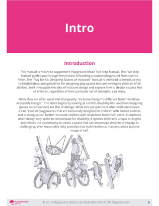 Intro
Introduction
This manual is meant to supplement Playground Ideas’ Five Step Manual. The Five Step
Manual guides you through the process of building a custom playground from start to
to helpful ideas and guidelines for designing play spaces that are inviting to children of all
abilities. We’ll investigate the idea of inclusive design and explore how to design a space that
all children, regardless of their particular set of strengths, can enjoy.
spaces to compensate for that challenge. While this perspective is often well-intentioned,
it can result in playgrounds that are exclusively designed for children with limited abilities
and in doing so can further ostracize children with disabilities from their peers. In addition,
when design only seeks to compensate for disability, it ignores children’s unique strengths
and misses the opportunity to create a space that can encourage children to engage in
challenging, even reasonably risky activities that build resilience, mastery, and a positive
image of self.
4
 