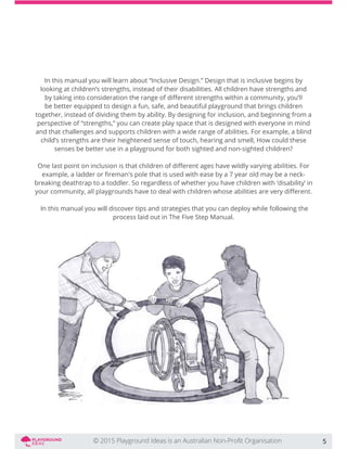 In this manual you will learn about “Inclusive Design.” Design that is inclusive begins by
looking at children’s strengths, instead of their disabilities. All children have strengths and
be better equipped to design a fun, safe, and beautiful playground that brings children
together, instead of dividing them by ability. By designing for inclusion, and beginning from a
perspective of “strengths,” you can create play space that is designed with everyone in mind
and that challenges and supports children with a wide range of abilities. For example, a blind
child’s strengths are their heightened sense of touch, hearing and smell, How could these
senses be better use in a playground for both sighted and non-sighted children?
breaking deathtrap to a toddler. So regardless of whether you have children with ‘disability’ in
In this manual you will discover tips and strategies that you can deploy while following the
process laid out in The Five Step Manual.
5
 