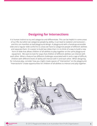 Designing for Intersections
of our life, but when we categorize people by ability, it can lead to isolation and exclusion –
and this can manifest as bad playground design. A playground with a handicap-accessible
and separate them. It is easier to build two slides than it is to think of a way to build a new
form of slide that allows children of all abilities to play together on the same playground
for inclusive play, consider how you might create spaces of “intersection” on the playground.
“Intersections” create opportunities for children of all abilities to interact and play together.
6
 