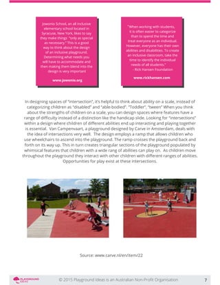 In designing spaces of “intersection”, it’s helpful to think about ability on a scale, instead of
categorizing children as “disabled” and “able-bodied”. “Toddler”, “tween” When you think
about the strengths of children on a scale, you can design spaces where features have a
is essential. Van Campenvaart, a playground designed by Carve in Amsterdam, deals with
the idea of intersections very well. The design employs a ramp that allows children who
use wheelchairs to ascend into the playground. The ramp crosses the playground back and
forth on its way up. This in turn creates triangular sections of the playground populated by
whimsical features that children with a wide rang of abilities can play on. As children move
Opportunities for play exist at these intersections.
Source: www.carve.nl/en/item/22
7
Jowonio School, an all inclusive
elementary school located in
Syracuse, New York, likes to say
they make things “only as special
as necessary.” This is a good
way to think about the design
of an inclusive playground.
Determining what needs you
will have to accommodate and
then making them blend into the
design is very important
www.jowonio.org
When working with students,
it is often easier to categorize
than to spend the time and
treat everyone as an individual.
However, everyone has their own
abilities and disabilities. To create
an inclusive classroom, take the
time to identify the individual
"
needs of all students.”
- Rick Hansen Foundation
www.rickhansen.com
 