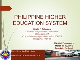 PHILIPPINE HIGHER
EDUCATION SYSTEM
Republic of the Philippines
COMMISSION ON HIGHER EDUCATION
SEAMEO Conference
March 11-13, 2015
Bangkok, Thailand
Shiela F. Jalbuena
Office of Programs and Standards
Development
Commission on Higher Education (CHED)
Philippines (Part 1)
 
