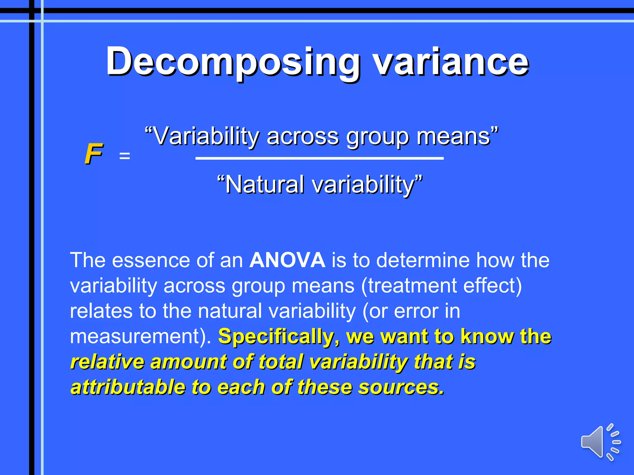 Decomposing variance “ Natural variability” “ Variability across group means” The essence of an  ANOVA  is to determine how the variability across group means (treatment effect) relates to the natural variability (or error in measurement).  Specifically, we want to know the  relative amount of total variability that is attributable to each of these sources. F   =  
