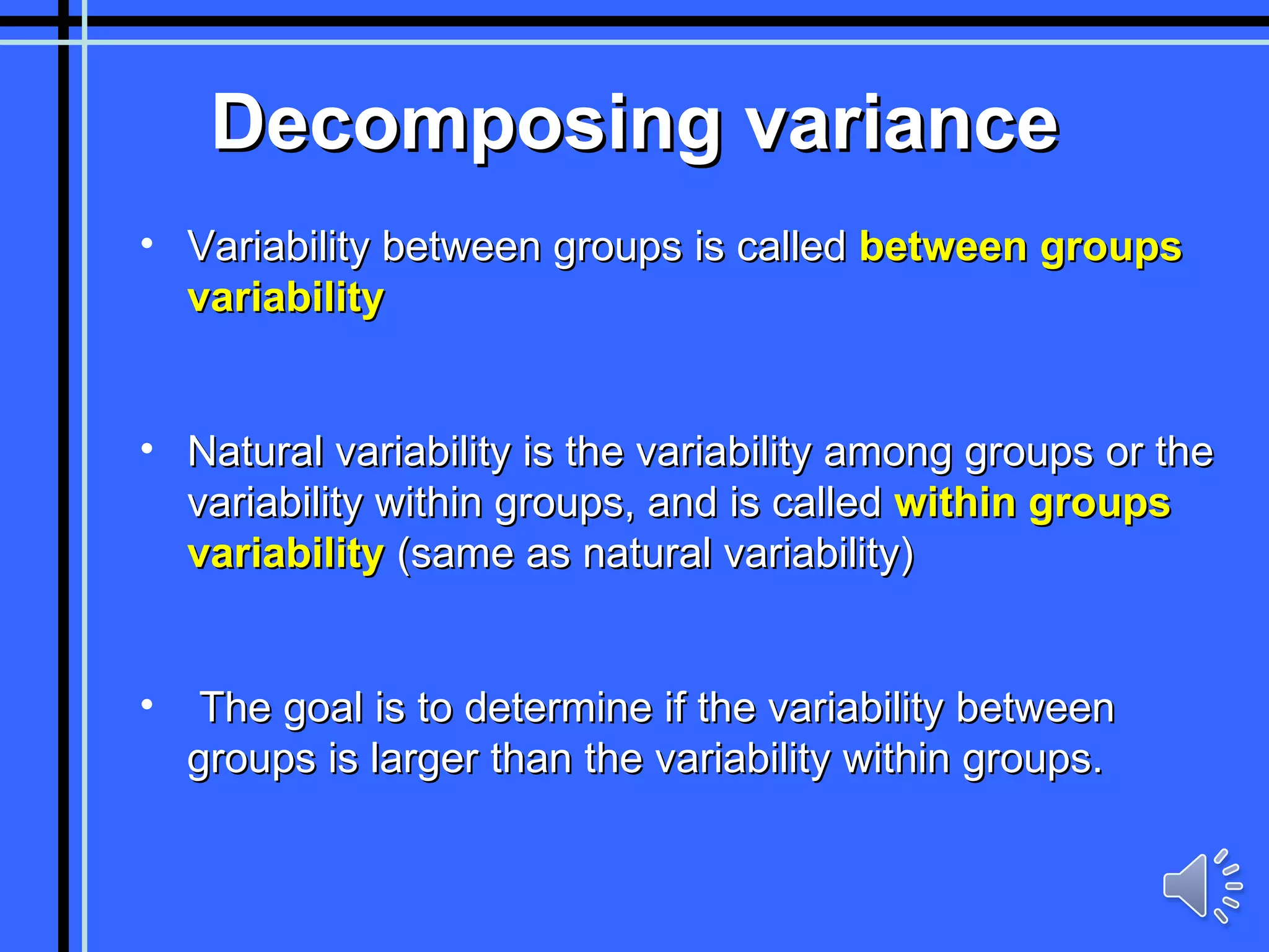 Decomposing variance Variability between groups is called  between groups variability Natural variability is the variability among groups or the variability within groups, and is called  within groups variability  (same as natural variability) The goal is to determine if the variability between groups is larger than the variability within groups. 