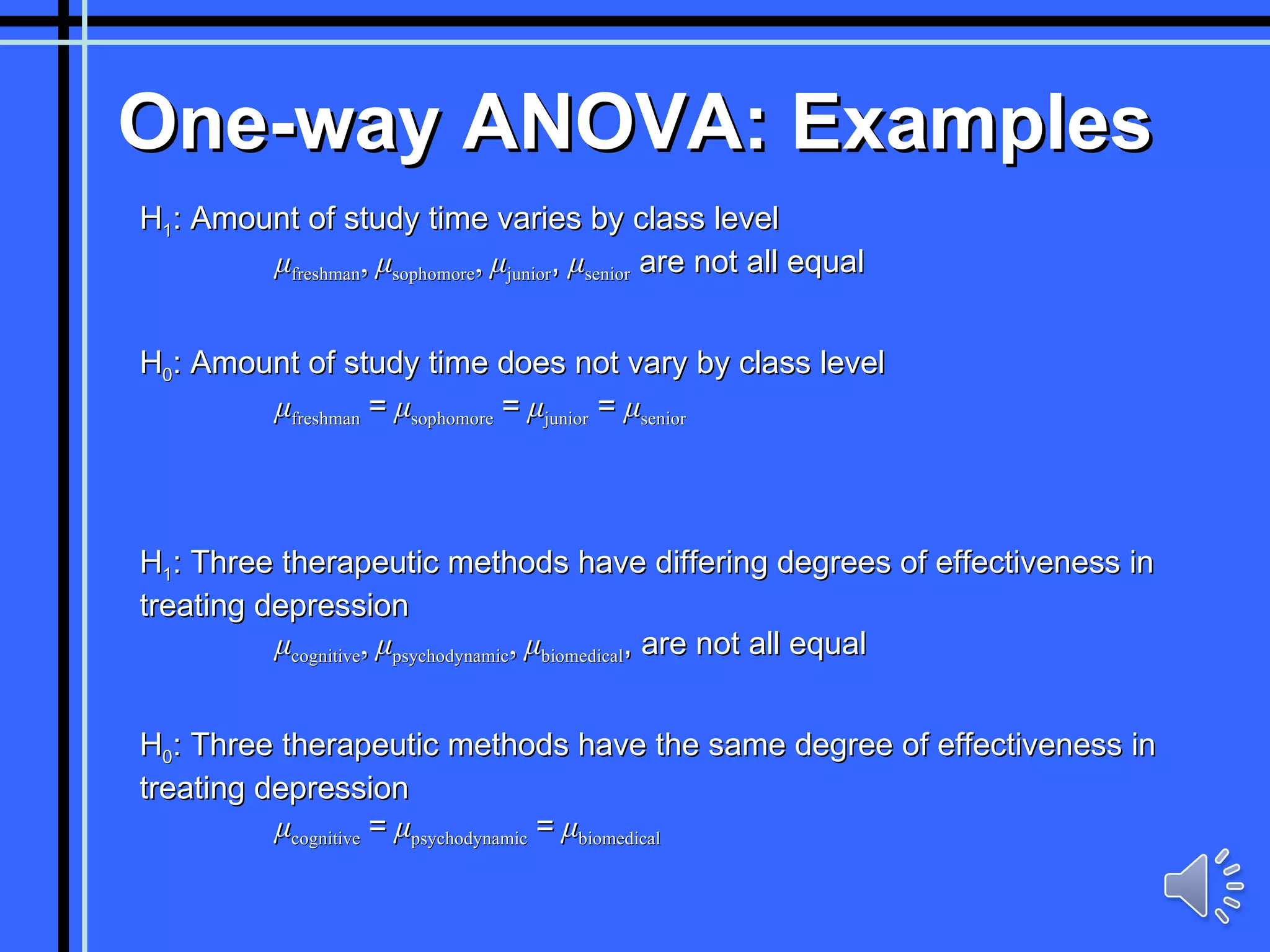 One-way ANOVA: Examples H 1 : Amount of study time varies by class level   μ freshman ,  μ sophomore ,  μ junior ,  μ senior  are not all equal H 0 : Amount of study time does not vary by class level   μ freshman   =   μ sophomore   =   μ junior  =  μ senior H 1 : Three therapeutic methods have differing degrees of effectiveness in treating depression   μ cognitive ,  μ psychodynamic ,  μ biomedical , are not all equal H 0 : Three therapeutic methods have the same degree of effectiveness in treating depression   μ cognitive   =   μ psychodynamic   =   μ biomedical 