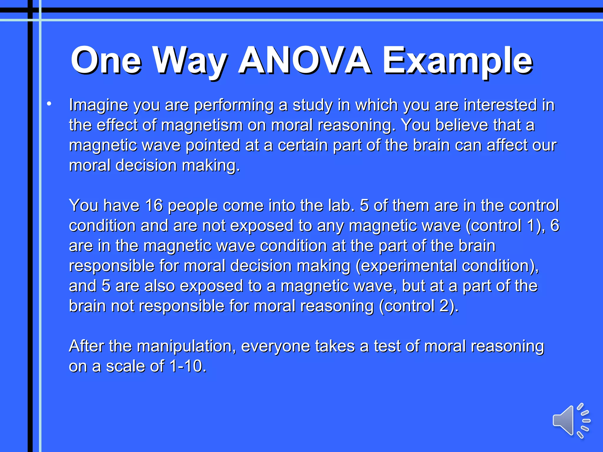 One Way ANOVA Example Imagine you are performing a study in which you are interested in the effect of magnetism on moral reasoning. You believe that a magnetic wave pointed at a certain part of the brain can affect our moral decision making. You have 16 people come into the lab. 5 of them are in the control condition and are not exposed to any magnetic wave (control 1), 6 are in the magnetic wave condition at the part of the brain responsible for moral decision making (experimental condition), and 5 are also exposed to a magnetic wave, but at a part of the brain not responsible for moral reasoning (control 2). After the manipulation, everyone takes a test of moral reasoning on a scale of 1-10. 