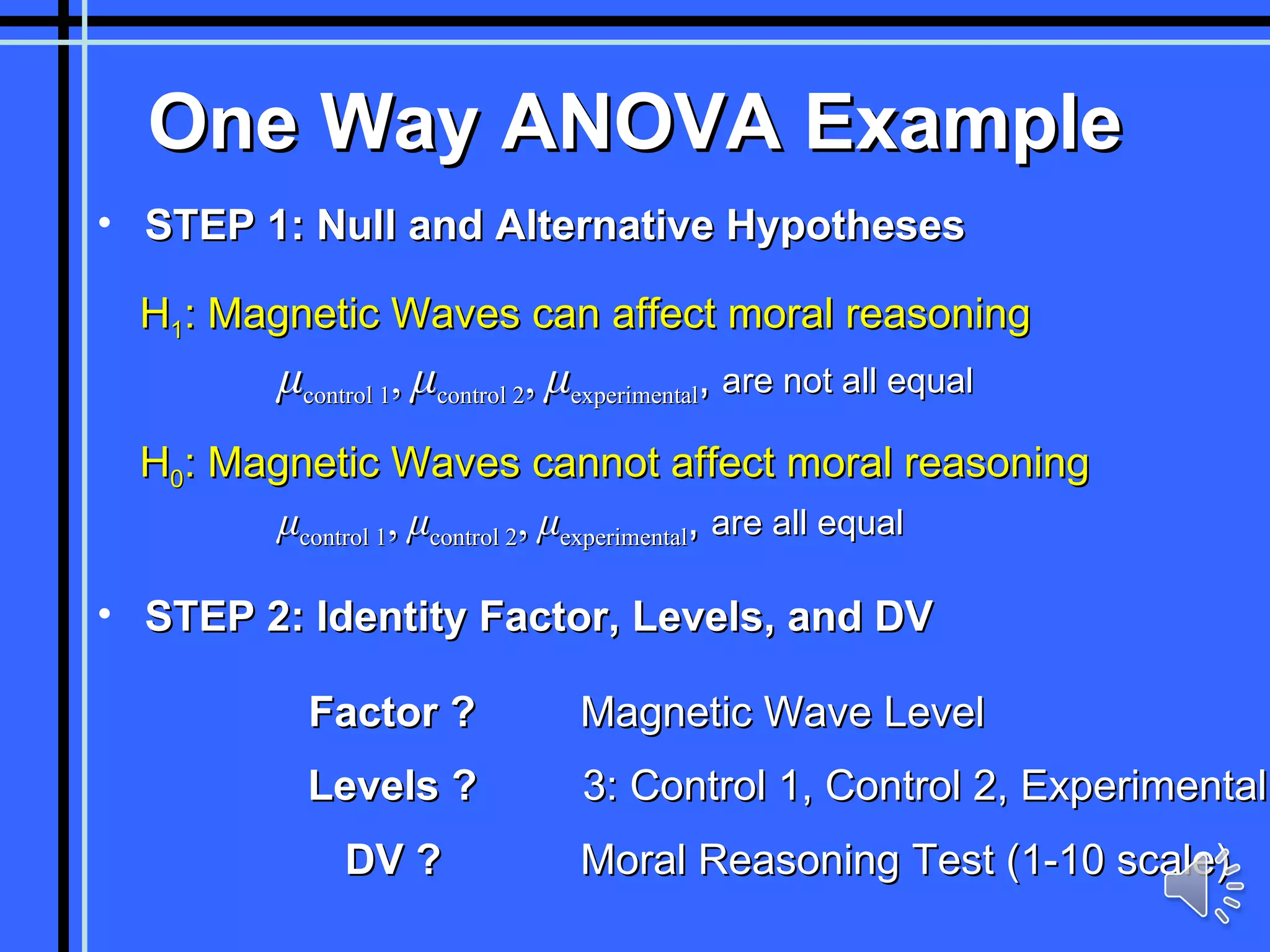 One Way ANOVA Example H 1 : Magnetic Waves can affect moral reasoning   μ control 1 ,  μ control 2 ,  μ experimental ,  are not all equal H 0 : Magnetic Waves cannot affect moral reasoning   μ control 1 ,  μ control 2 ,  μ experimental ,  are all equal Factor ? Magnetic Wave Level Levels ? 3: Control 1, Control 2, Experimental DV ? Moral Reasoning Test (1-10 scale) STEP 1: Null and Alternative Hypotheses STEP 2: Identity Factor, Levels, and DV 