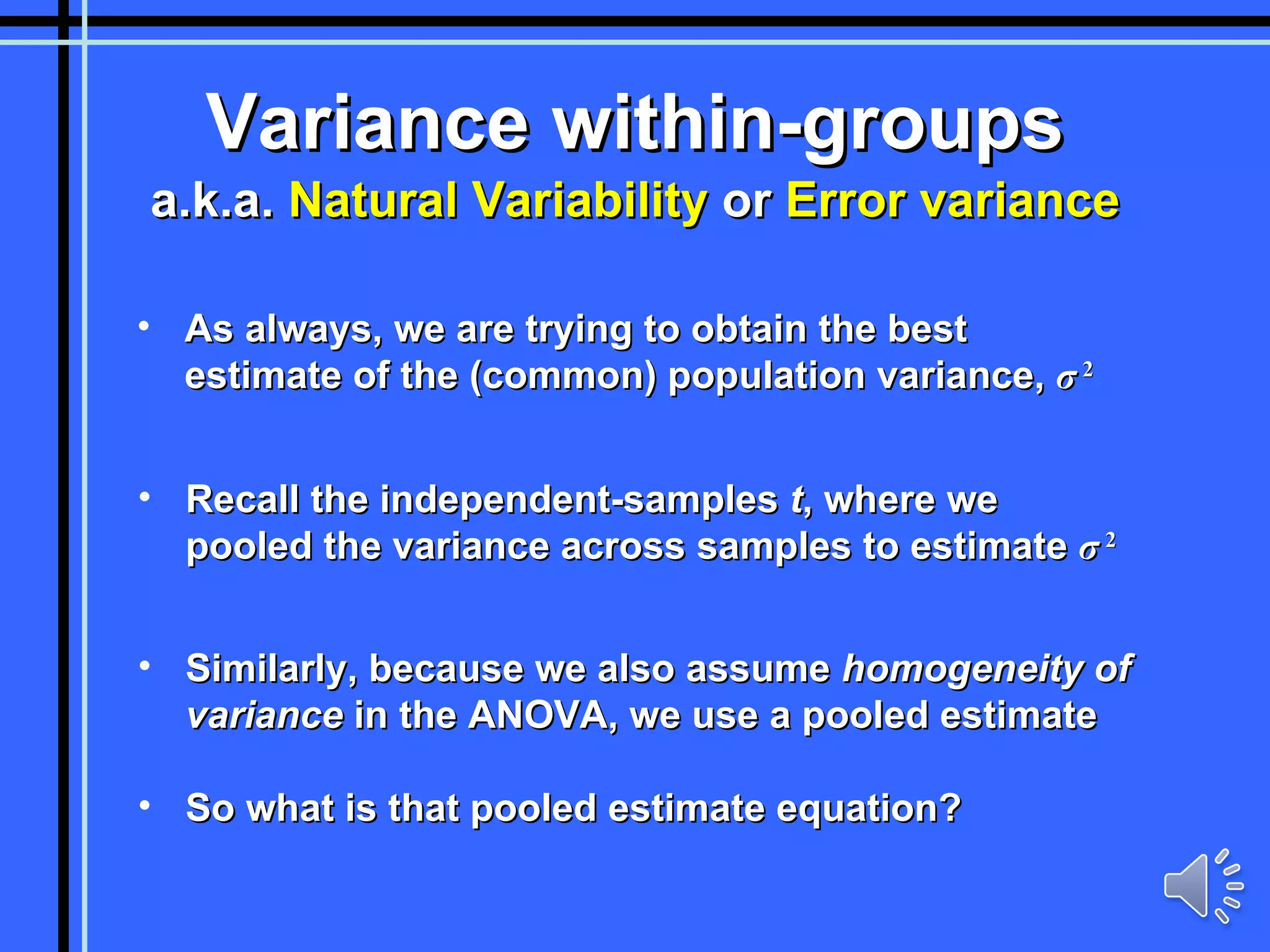 Variance within-groups a.k.a.  Natural Variability  or  Error variance As always, we are trying to obtain the best estimate of the (common) population variance,  σ   2 Recall the independent-samples  t , where we pooled the variance across samples to estimate  σ   2 Similarly, because we also assume  homogeneity of variance  in the ANOVA, we use a pooled estimate So what is that pooled estimate equation? 