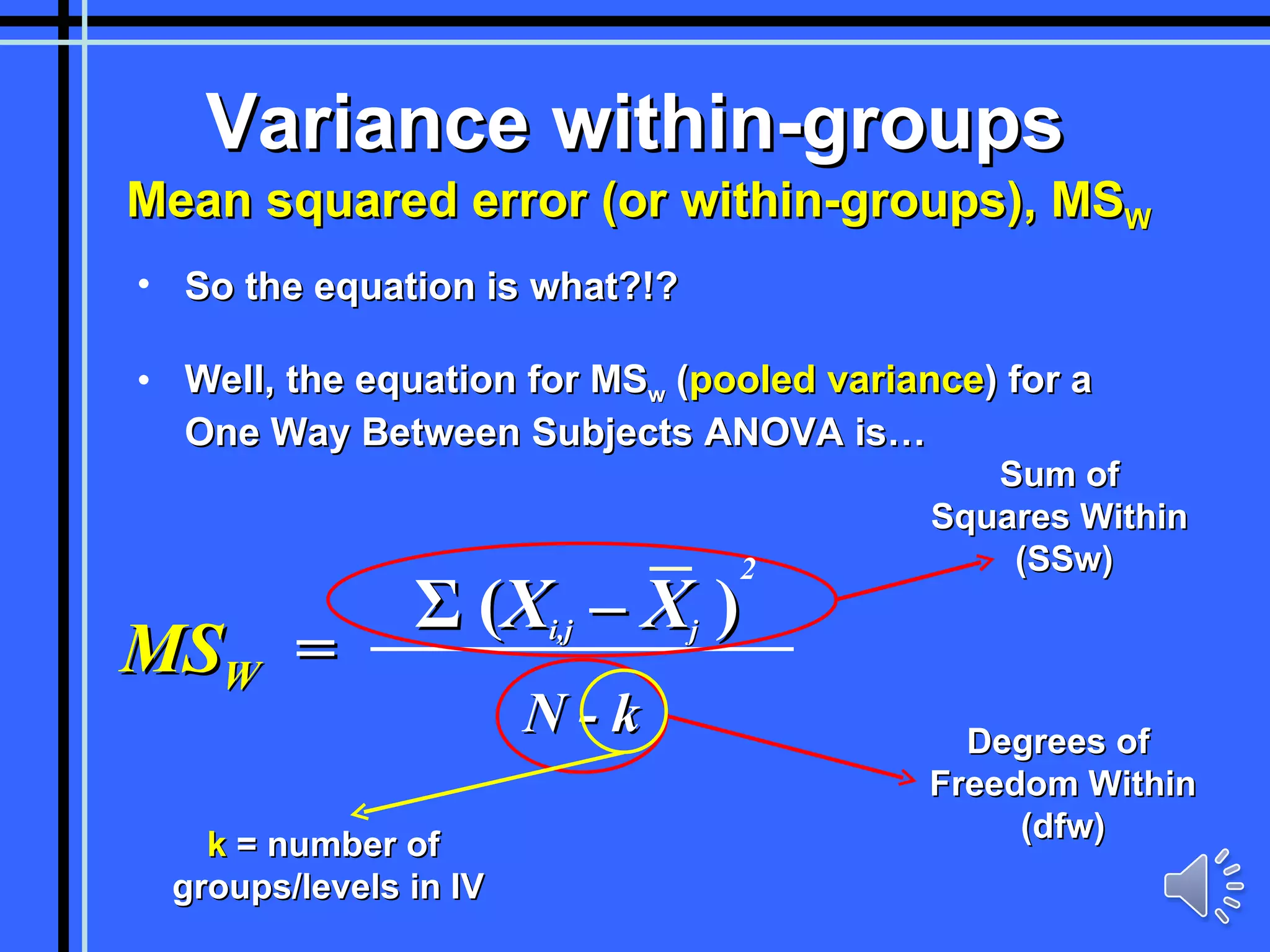 Variance within-groups Mean squared error (or within-groups), MS W So the equation is what?!? Well, the equation for MS w  ( pooled variance ) for a One Way Between Subjects ANOVA is… Σ   ( X i,j  – X j   ) N - k MS W   = Sum of  Squares Within  (SSw) Degrees of  Freedom Within (dfw) k  = number of  groups/levels in IV 2 