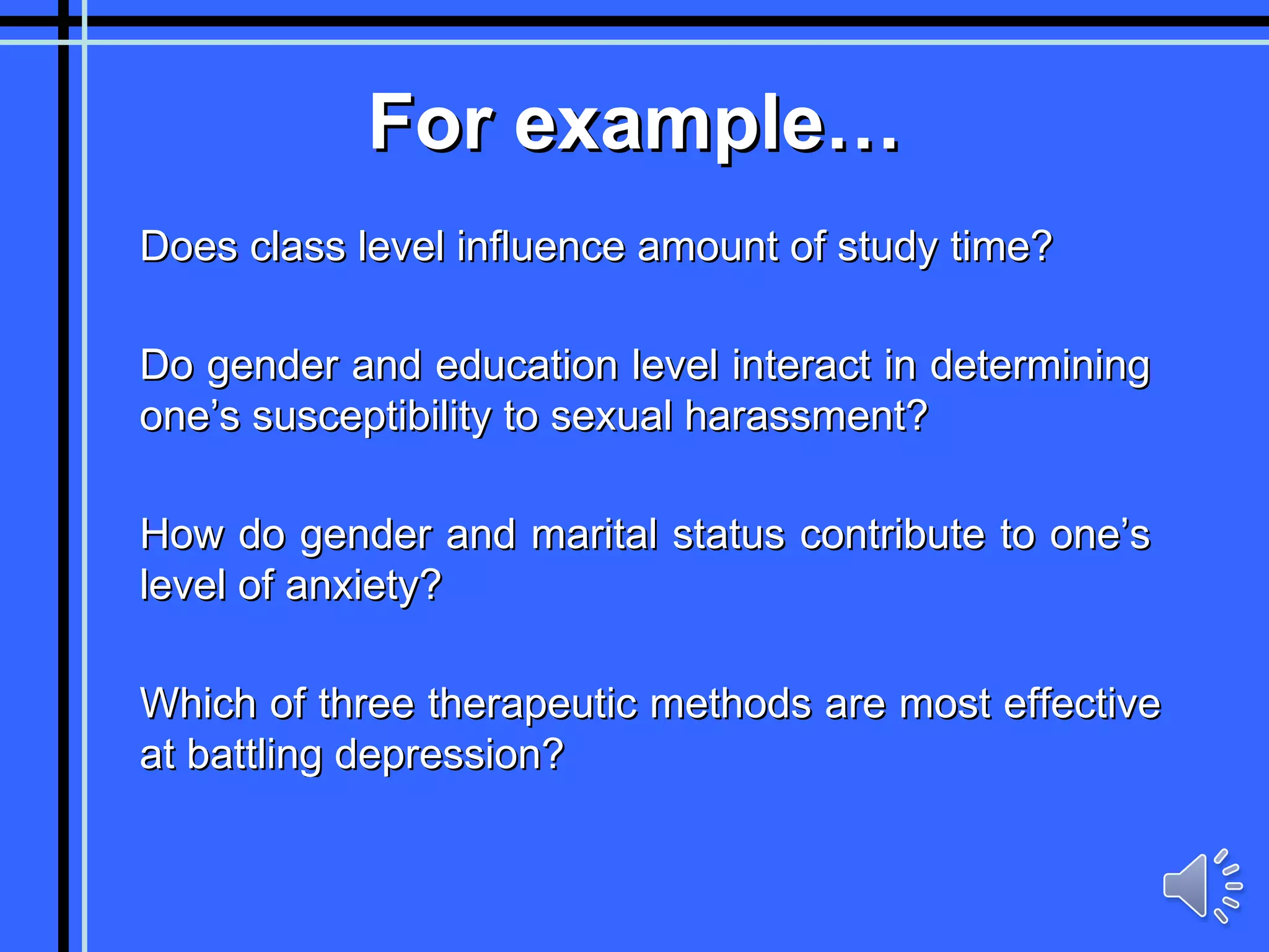 For example… Does class level influence amount of study time? Do gender and education level interact in determining one’s susceptibility to sexual harassment? How do gender and marital status contribute to one’s level of anxiety? Which of three therapeutic methods are most effective at battling depression? 