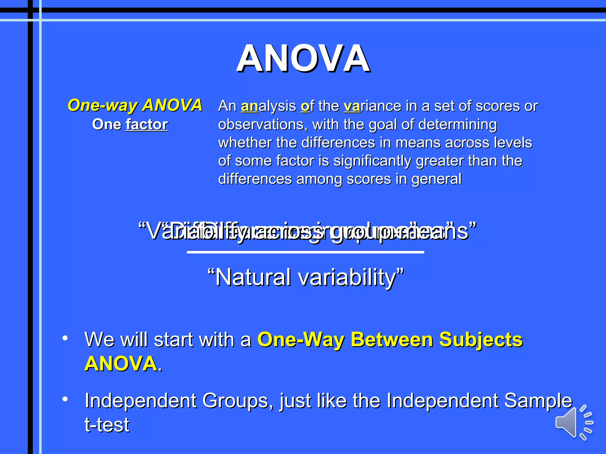 ANOVA One-way ANOVA An  an alysis  o f the  va riance in a set of scores or observations, with the goal of determining  whether the differences in means across levels of some factor is significantly greater than the differences among scores in general “ Difference in values” “ Natural variability” “ Difference in group means” One  factor “ Variability across group means” We will start with a  One-Way Between Subjects ANOVA . Independent Groups, just like the Independent Sample t-test 