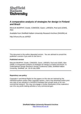 A comparative analysis of strategies for design in Finland
and Brazil
RAULIK-MURPHY, Gisele, CAWOOD, Gavin, LARSEN, Povl and LEWIS,
Alan
Available from Sheffield Hallam University Research Archive (SHURA) at:
http://shura.shu.ac.uk/452/
This document is the author deposited version. You are advised to consult the
publisher's version if you wish to cite from it.
Published version
RAULIK-MURPHY, Gisele, CAWOOD, Gavin, LARSEN, Povl and LEWIS, Alan
(2009). A comparative analysis of strategies for design in Finland and Brazil. In:
Undisciplined! Design Research Society Conference 2008, Sheffield Hallam
University, Sheffield, UK, 16-19 July 2008.
Repository use policy
Copyright © and Moral Rights for the papers on this site are retained by the
individual authors and/or other copyright owners. Users may download and/or print
one copy of any article(s) in SHURA to facilitate their private study or for non-
commercial research. You may not engage in further distribution of the material or
use it for any profit-making activities or any commercial gain.
Sheffield Hallam University Research Archive
http://shura.shu.ac.uk
 