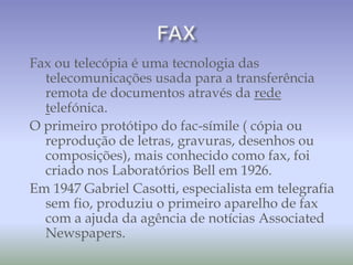 Fax ou telecópia é uma tecnologia das
telecomunicações usada para a transferência
remota de documentos através da rede
telefónica.
O primeiro protótipo do fac-símile ( cópia ou
reprodução de letras, gravuras, desenhos ou
composições), mais conhecido como fax, foi
criado nos Laboratórios Bell em 1926.
Em 1947 Gabriel Casotti, especialista em telegrafia
sem fio, produziu o primeiro aparelho de fax
com a ajuda da agência de notícias Associated
Newspapers.
 