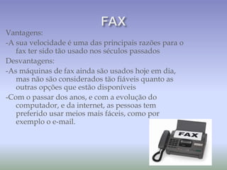 Vantagens:
-A sua velocidade é uma das principais razões para o
fax ter sido tão usado nos séculos passados
Desvantagens:
-As máquinas de fax ainda são usados hoje em dia,
mas não são considerados tão fiáveis quanto as
outras opções que estão disponíveis
-Com o passar dos anos, e com a evolução do
computador, e da internet, as pessoas tem
preferido usar meios mais fáceis, como por
exemplo o e-mail.
 