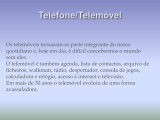 Os telemóveis tornaram-se parte integrante do nosso
quotidiano e, hoje em dia, é difícil concebermos o mundo
sem eles.
O telemóvel é também agenda, lista de contactos, arquivo de
ficheiros, walkman, rádio, despertador, consola de jogos,
calculadora e relógio, acesso à internet e televisão.
Em mais de 30 anos o telemóvel evoluiu de uma forma
avassaladora.
 