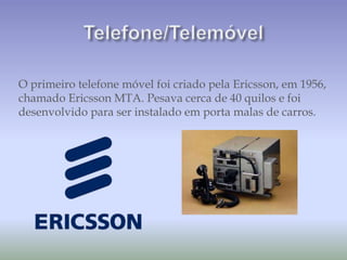 O primeiro telefone móvel foi criado pela Ericsson, em 1956,
chamado Ericsson MTA. Pesava cerca de 40 quilos e foi
desenvolvido para ser instalado em porta malas de carros.
 