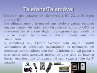 Existiram três gerações de telemóveis a 1G, 2G, a 3G e por
último a 4G.
Nos últimos anos o telemóvel tem vindo a ganhar recursos
surpreendentes até então não disponíveis, como o GPS, as
videoconferências e a instalação de programas que possibilita
que se possam ler emails e utilizar remotamente um
computador.
A tecnologia 4G, Quarta Geração (em inglês: Fourth
Generation) de telemóvel, transformará os telemóveis em
autênticos computadores sem fios. A informação vai passar a
estar ainda mais acessível através de uma rede de internet
aberta, sem fios, que ultrapassa até cem vezes a rede da 3ª
geração.
 