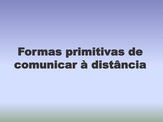 Formas primitivas de
comunicar à distância
 