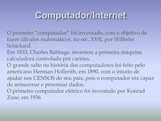 O primeiro “computador” foi inventado, com o objetivo de
fazer cálculos matemáticos, no séc. XVII, por Wilhelm
Schickard.
Em 1833, Charles Babbage, inventou a primeira máquina
calculadora controlada por cartões.
O grande salto na história dos computadores foi feito pelo
americano Herman Hollerith, em 1890, com o intuito de
ajudar nos CENSOS do seu pais, pois o computador era capaz
de armazenar e processar dados.
O primeiro computador elétrico foi inventado por Konrad
Zuse, em 1936
 