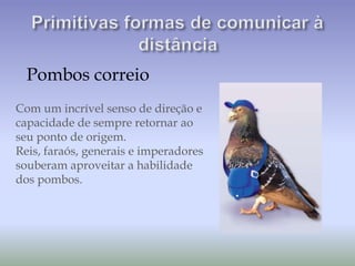 Pombos correio
Com um incrível senso de direção e
capacidade de sempre retornar ao
seu ponto de origem.
Reis, faraós, generais e imperadores
souberam aproveitar a habilidade
dos pombos.
 