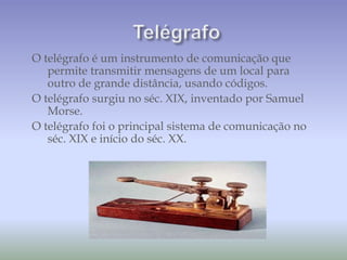 O telégrafo é um instrumento de comunicação que
permite transmitir mensagens de um local para
outro de grande distância, usando códigos.
O telégrafo surgiu no séc. XIX, inventado por Samuel
Morse.
O telégrafo foi o principal sistema de comunicação no
séc. XIX e início do séc. XX.
 