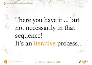 activities of Human Centered Design




           8 activities of Human Centered Design

           1. Identify the users and their characteristics - Know thy user and thy
              user isn`t you.
           2. Id if the usability requirements ( )Wh will be measured
              Identify h       bili      i        (1)What ill b             d
              (2)How it will be measured (3)What level of the measure is
              required
           3. Recording and analyzing users’ tasks. Every one has 15mins of
              fame.
           4
           4. Understanding users’ mental models "All our ideas and concepts
                             g                                                p
              are only internal pictures".
           5. Identify appropriate styles and guidelines
           6.
           6 Design the interface
           7. Prototype the interaction and interface
           8. Evaluate and reiterate.




                                      www.di8it.com | info@di8it.com | @di8it
 