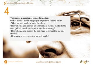 activities of Human Centered Design




4   This raises a number of issues for design:
    •What mental model might you expect the user to have?
                            g y        p
    •What mental model should they have?
    •How should you convey an appropriate mental model to the
    user (which may have implications for training)?
    •How should you design the interface to reflect the mental
    model?
    •How do you represent the mental model?




                                      www.di8it.com | info@di8it.com | @di8it
 