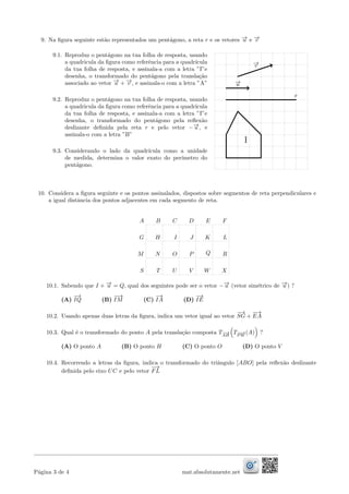 9. Na ﬁgura seguinte est˜ao representados um pent´agono, a reta r e os vetores −→u e −→v
9.1. Reproduz o pent´agono na tua folha de resposta, usando
a quadricula da ﬁgura como referˆencia para a quadr´ıcula
da tua folha de resposta, e assinala-a com a letra ”I”e
desenha, o transformado do pent´agono pela transla¸c˜ao
associado ao vetor −→u + −→v , e assinala-o com a letra ”A”
9.2. Reproduz o pent´agono na tua folha de resposta, usando
a quadricula da ﬁgura como referˆencia para a quadr´ıcula
da tua folha de resposta, e assinala-a com a letra ”I”e
desenha, o transformado do pent´agono pela reﬂex˜ao
deslizante deﬁnida pela reta r e pelo vetor −−→u , e
assinala-o com a letra ”B”
9.3. Considerando o lado da quadr´ıcula como a unidade
de medida, determina o valor exato do per´ımetro do
pent´agono.
r
−→u
−→v
I
10. Considera a ﬁgura seguinte e os pontos assinalados, dispostos sobre segmentos de reta perpendiculares e
a igual distˆancia dos pontos adjacentes em cada segmento de reta.
A B C D E F
G H I J K L
M N O P Q R
S T U V W X
10.1. Sabendo que I + −→u = Q, qual dos seguintes pode ser o vetor −−→u (vetor sim´etrico de −→u ) ?
(A)
−→
IQ (B)
−−→
IM (C)
−→
IA (D)
−→
IE
10.2. Usando apenas duas letras da ﬁgura, indica um vetor igual ao vetor
−→
SG +
−→
EA
10.3. Qual ´e o transformado do ponto A pela transla¸c˜ao composta T−−→
AH
T−−→
P W
(A) ?
(A) O ponto A (B) O ponto H (C) O ponto O (D) O ponto V
10.4. Recorrendo a letras da ﬁgura, indica o transformado do triˆangulo [ABO] pela reﬂex˜ao deslizante
deﬁnida pelo eixo UC e pelo vetor
−→
FL
P´agina 3 de 4 mat.absolutamente.net
 