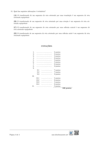 11. Qual das seguintes aﬁrma¸c˜oes ´e verdadeira?
(A) O transformado de um segmento de reta orientado por uma transla¸c˜ao ´e um segmento de reta
orientado equipolente
(B) O transformado de um segmento de reta orientado por uma rota¸c˜ao ´e um segmento de reta ori-
entado equipolente
(C) O transformado de um segmento de reta orientado por uma reﬂex˜ao central ´e um segmento de
reta orientado equipolente
(D) O transformado de um segmento de reta orientado por uma reﬂex˜ao axial ´e um segmento de reta
orientado equipolente
COTAC¸ ˜OES:
1. . . . . . . . . . . . . . . . . . . . . . 8 pontos
2. . . . . . . . . . . . . . . . . . . . . . 8 pontos
3. . . . . . . . . . . . . . . . . . . . . . 5 pontos
4. . . . . . . . . . . . . . . . . . . . . . 6 pontos
5. . . . . . . . . . . . . . . . . . . . . . 5 pontos
6. . . . . . . . . . . . . . . . . . . . . . 5 pontos
7. . . . . . . . . . . . . . . . . . . . . . 6 pontos
8. . . . . . . . . . . . . . . . . . . . . . 8 pontos
9.
9.1 . . . . . . . . . . . . . . . 7 pontos
9.2 . . . . . . . . . . . . . . . 7 pontos
9.3 . . . . . . . . . . . . . . . 8 pontos
10.
10.1 . . . . . . . . . . . . . . . 5 pontos
10.2 . . . . . . . . . . . . . . . 6 pontos
10.3 . . . . . . . . . . . . . . . 5 pontos
10.4 . . . . . . . . . . . . . . . 6 pontos
11. . . . . . . . . . . . . . . . . . . . . . 5 pontos
100 pontos
P´agina 4 de 4 mat.absolutamente.net
 