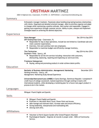 Summary
Experience
Education
Languages
Skills
Affilliations
CRISTHIAN MARTINEZ
2065 N.Highland Ave, Clearwater, Fl 33755 | C: 4079105363 | cmartinezvittini@harding.edu
Enthusiastic manager/marketer. Passionate about building long lasting business relationships
with clients. Organized and detailed oriented manager. Able to prioritize organize and adapt
to changes while maintaining a positive attitude. Hard worker and responsible. Engaged in
gaining more experience through customer service. Ability to plan, analyze and implement
strategies based on achieving the desired objectives.
Dec 2014 to Sep 2015Store Manager
AFV Enterprises Corp - Clearwater, FL
Responsible for day to days operations, include but not limited to: Coordinate sale and
meet customer expectations.
Interview, hire and carefully train new employees.
Responsible to maximize budget and efficiently manage inventory.
May 2014 to Nov 2014Tire Technician
Southern Tires - Searcy, AR
Responsible for all the tire services including: interaction with costumers,
dismounting, balancing, repairing and inspecting car and truck tires.
Freelance Salesperson
Buying, selling and promoting products in order achieve desire profits.
December 2014Bachelor of Business Administration, Management/ Marketing
Harding University - Searcy, AR
Management/ Marketing Study Abroad Experience
Universidad Iberoamericana (UNIBE) in Santo Domingo, Dominican Republic I completed 9
credit hours of college coursework. Gained experience through working in teams with
international students, while developing a marketing plan for a future real yogurt product in
process to be in the market.
Bilingual -Fluent English and Spanish.
Bilingual -Fluent English and Spanish.
Proficient in: Microsoft Word, Excel, Power Point and Access.
Able manage and motivate team, increase sales and ensure efficiency.
Strong leadership, interpersonal and multitasking skill.
oStrong work ethic.
Volunteer at Norris Square Garden after School Program.Volunteer
Psychological Hospital – Organize all records in proper order. 120hrs of Community
Service.
 
