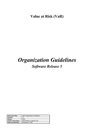 Value at Risk (VaR)
Organization Guidelines
Software Release 5
Document Title VaR 5 Organization Guidelines
Version 1.4
Status Final
Author Information Isidore Marcus, Glenys Lynn
Date Last Revised December 5, 1997
 