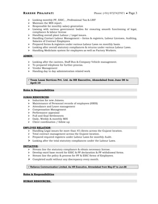 RAKESH PRAJAPATI Phone: (+91) 9727427971  Page 3
 Looking monthly PF, ESIC, , Professional Tax & LWF
 Maintain the MIS report.
 Responsible for monthly salary generation
 Liaising with various government bodies for ensuring smooth functioning of legal,
compliance & labour license
 Handling overall plant Labour / Legal issues.
 Handling Contact Labour Management – forms & registers, Labour Licenses, Auditing,
Salaries of Contract Employees
 Prepared forms & registers under various Labour Laws on monthly basis.
 Looking after overall statutory compliances & returns under various Labour Laws.
 Handling Mediclaim system for employees as well as Factory Workers.
ADMIN:
 Looking after the canteen, Staff Bus & Company Vehicle management.
 To prepared telephone for further process.
 Vendor Management
 Handing day to day administration related work
Team Lease Services Pvt. Ltd. As HR Executive, Ahmedabad from June 08 to
April-10
Roles & Responsibilities
HUMAN RESOURCES:
 Induction for new Joinees.
 Maintenance of Personnel records of employees (HRIS)
 Attendance and Leave management
 Compensation Management
 Performance appraisal
 Full and final Settlements
 Daily, Weekly & monthly MIS
 Client coordination / follow-up
EMPLOYEE RELATION:
 Handling Legal issues for more than 45 clients across the Gujarat location.
 Total contract management across the Gujarat location.
 Prepared required registers under Labour Laws for monthly Audit.
 Looking after the total statutory compliances under the Labour Laws.
INITIATIVE:
 Stream line the statutory compliance & obtain necessary license.
 Develop excel base record for ESIC & PF declaration & PF withdrawal forms.
 Stream line the policy & process for PF & ESIC forms of Employees.
 Completed audit without any discrepancy every month.
 Reliance Communication Limited. As HR Executive, Ahmedabad from May-07 to Jun-08
Roles & Responsibilities
HUMAN RESOURCES:
 