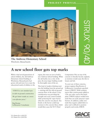 A new school floor gets top marks
region, the town set out to build a
new Ambrose School building. While
the old facility was a relic of the
past, the new, larger building would
be thoroughly state-of-the-art.
This kind of modern thinking went
into the building from the ground up
— starting with the slab-on-ground
concrete floor of the school. A key
consideration was providing the
strength and crack control needed,
while protecting the vapor barrier
when the concrete was placed. Any
breaks in the barrier could trap
moisture in the concrete floor, which
would then cause the VCT (Vinyl
While it had served generations of
school children, the old Ambrose
Elementary School building in
Winchester, Massachusetts had
grown old and tired. So to meet the
educational needs of children in the
Composition Tile) on top of the
concrete to literally become unglued,
as moisture would cause the tiles to
loosen and fail.
To avert any of these concerns,
project engineer Reg Roome of
LeMessurier Consultants specified
Grace’s STRUX®
90/40 synthetic
macro fiber reinforcement added at
5 lbs. per cubic yard at the batch
plant. STRUX replaces welded wire
mesh that can easily puncture vapor
barriers. In addition, unlike wire
mesh that requires added labor to
place and is difficult to position
properly and evenly, STRUX
P R O J E C T P R O F I L E
“STRUX is our standard spec
in slab-on-ground construction.
We get better results at a more
cost-effective price.”
Reg Roome
LeMessurier Consultants
STRUX
®
90/40
The Ambrose Elementary School
Winchester, Massachusetts
U.S. Patent No. 6,569,525
U.S. Patent No. 6,569,526
 