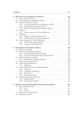 Contents ix
2 Electronic and magnetic structures 32
2.1 Many electron system . . . . . . . . . . . . . . . . . . . . . . . . . . 33
2.2 First principles vs Empirical models . . . . . . . . . . . . . . . . . . 35
2.3 Density Functional Theory . . . . . . . . . . . . . . . . . . . . . . . 36
2.3.1 Practical ground state calculations in DFT . . . . . . . . . . 38
2.3.2 Spin Density Functional Theory . . . . . . . . . . . . . . . . 42
2.3.3 Density Functional Perturbation Theory . . . . . . . . . . . 43
2.4 Phonons . . . . . . . . . . . . . . . . . . . . . . . . . . . . . . . . . 46
2.4.1 Linear response vs. Finite di↵erences . . . . . . . . . . . . . 47
2.5 Magnons . . . . . . . . . . . . . . . . . . . . . . . . . . . . . . . . . 49
2.5.1 Magnetic Exchange interaction . . . . . . . . . . . . . . . . 50
2.5.2 Micromagnetic model of magnetism . . . . . . . . . . . . . . 54
2.6 Linear response vs. Finite di↵erences . . . . . . . . . . . . . . . . . 55
2.6.1 Mean Field Approximation . . . . . . . . . . . . . . . . . . . 55
2.6.2 Atomistic Spin Dynamics . . . . . . . . . . . . . . . . . . . 56
3 Semiclassical Transport Theory 58
3.1 Electron transport . . . . . . . . . . . . . . . . . . . . . . . . . . . 58
3.2 Boltzmann Transport Equation . . . . . . . . . . . . . . . . . . . . 61
3.2.1 Linearized Boltzmann Equation . . . . . . . . . . . . . . . . 62
3.2.2 Constant Relaxation Time Approximation . . . . . . . . . . 63
3.3 Electron Phonon Coupling . . . . . . . . . . . . . . . . . . . . . . . 63
3.3.1 Relaxation time approximation . . . . . . . . . . . . . . . . 66
3.4 Variational approximation . . . . . . . . . . . . . . . . . . . . . . . 66
3.5 Fermi Surface Harmonics . . . . . . . . . . . . . . . . . . . . . . . . 68
3.5.1 Deﬁnition . . . . . . . . . . . . . . . . . . . . . . . . . . . . 69
3.6 Lowest Order Variational Approximation . . . . . . . . . . . . . . . 72
3.6.1 Currents . . . . . . . . . . . . . . . . . . . . . . . . . . . . . 73
3.6.2 Transport coe cients . . . . . . . . . . . . . . . . . . . . . . 74
3.6.3 Resistivity . . . . . . . . . . . . . . . . . . . . . . . . . . . . 75
3.6.4 Relaxation times . . . . . . . . . . . . . . . . . . . . . . . . 76
3.7 Transport Spectral Functions . . . . . . . . . . . . . . . . . . . . . 77
3.7.1 Elastic LOVA . . . . . . . . . . . . . . . . . . . . . . . . . . 79
3.7.2 Full Inelastic LOVA . . . . . . . . . . . . . . . . . . . . . . . 82
4 Seebeck and spin dependent Seebeck calculations 86
4.1 Spin polarized metals . . . . . . . . . . . . . . . . . . . . . . . . . . 87
4.1.1 Iron . . . . . . . . . . . . . . . . . . . . . . . . . . . . . . . 87
4.1.2 Nickel . . . . . . . . . . . . . . . . . . . . . . . . . . . . . . 93
4.2 Spin-orbit coupled metals . . . . . . . . . . . . . . . . . . . . . . . 99
4.3 Disordered metals . . . . . . . . . . . . . . . . . . . . . . . . . . . . 104
 