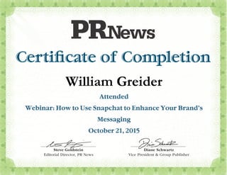 Certiﬁcate of Completion
Steve Goldstein
Editorial Director,
Diane Schwartz
Vice President & Group Publisher
tzzwartwSchwSe SSneeanaDiaDDiane Schwartz
17092
Steve GoldsteinSteve Goldstein
PR News
William Greider
Attended
Webinar: How to Use Snapchat to Enhance Your Brand’s
Messaging
October 21, 2015
 