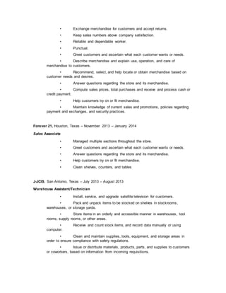 • Exchange merchandise for customers and accept returns.
• Keep sales numbers above company satisfaction.
• Reliable and dependable worker.
• Punctual.
• Greet customers and ascertain what each customer wants or needs.
• Describe merchandise and explain use, operation, and care of
merchandise to customers.
• Recommend, select, and help locate or obtain merchandise based on
customer needs and desires.
• Answer questions regarding the store and its merchandise.
• Compute sales prices, total purchases and receive and process cash or
credit payment.
• Help customers try on or fit merchandise.
• Maintain knowledge of current sales and promotions, policies regarding
payment and exchanges, and security practices.
Forever 21, Houston, Texas – November 2013 – January 2014
Sales Associate
• Managed multiple sections throughout the store.
• Greet customers and ascertain what each customer wants or needs.
• Answer questions regarding the store and its merchandise.
• Help customers try on or fit merchandise.
• Clean shelves, counters, and tables
J-JCIS, San Antonio, Texas – July 2013 – August 2013
Warehouse Assistant/Technician
• Install, service, and upgrade satellite television for customers.
• Pack and unpack items to be stocked on shelves in stockrooms,
warehouses, or storage yards.
• Store items in an orderly and accessible manner in warehouses, tool
rooms, supply rooms, or other areas.
• Receive and count stock items, and record data manually or using
computer.
• Clean and maintain supplies, tools, equipment, and storage areas in
order to ensure compliance with safety regulations.
• Issue or distribute materials, products, parts, and supplies to customers
or coworkers, based on information from incoming requisitions.
 