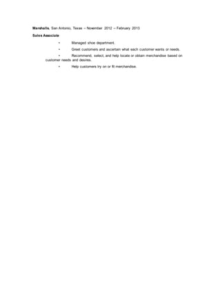 Marshalls, San Antonio, Texas – November 2012 – February 2013
Sales Associate
• Managed shoe department.
• Greet customers and ascertain what each customer wants or needs.
• Recommend, select, and help locate or obtain merchandise based on
customer needs and desires.
• Help customers try on or fit merchandise.
 