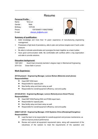 Resume
Personal Profile：
Name: Terry Lin
Gender： Male
Birthday： 1979.09
Phone: 13915046971/18062709982
E-mail: shanyin_lin@sohu.com
Summary of qualification:
 Solid knowledge and more than 14 years’ experience of manufacturing engineering
management.
 Possesses a high level of persistency, able to plan and achieve targets even if work under
pressure.
 Be able to motivate subordinates and synergize the team together as a team builder.
 Have good communication skills. Be comfortable with conflicts within a big organization
and able to provide solutions.
Education background:
1997.2001 South East University bachelor’s degree major in Mechanical Engineering.
2014 Oct Green Belt in Lenovo
Work Experience:
2015/4-present Engineering Manager, Lenovo Wuhan (Motorola smart phone)
Responsibilities:
 Head SMT ENG team
 Responsible for capacity plan
 New facility setup and team setup as well
 Responsible for overall equipment efficiency, cost and quality
2013/6-2015/3 Engineering Manager, Lenovo Wuhan(Lenovo Smart Phone)
Responsibilities:
 Head SMT ENG/Testing ENG and PCBA repair team,
 Responsible for capacity plan,
 New facility setup and team setup as well
 Responsible for overall equipment efficiency, cost and quality
2008/11-2013/5 Engineering Manager, A123 Systems China (Zhenjiang/Changzhou)
Responsibilities:
 Lead the team to be responsible for overall equipment and process maintenance, as
well as improve product performance.
 Review and submit all equipment requirement plans, along with assessment of the
robustness of the solution to meet the requirements of the operation and
 
