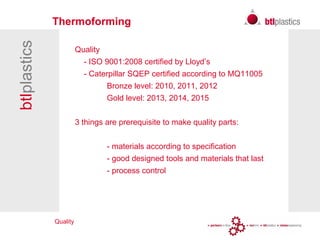 Quality
btlplastics Thermoforming
Quality
- ISO 9001:2008 certified by Lloyd’s
- Caterpillar SQEP certified according to MQ11005
Bronze level: 2010, 2011, 2012
Gold level: 2013, 2014, 2015
3 things are prerequisite to make quality parts:
- materials according to specification
- good designed tools and materials that last
- process control
 