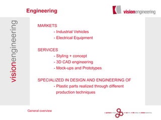 visionengineering
MARKETS
- Industrial Vehicles
- Electrical Equipment
SERVICES
- Styling + concept
- 3D CAD engineering
- Mock-ups and Prototypes
SPECIALIZED IN DESIGN AND ENGINEERING OF
- Plastic parts realized through different
production techniques
Engineering
General overview
 