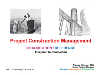 Project Construction Management
INTRODUCTION / REFERENCE
Inception to Completion
Thomas J Fakner, CCM
Senior Project Manager
Swinerton Management & ConsultingSMC Co-Learning 2016 June 20
 